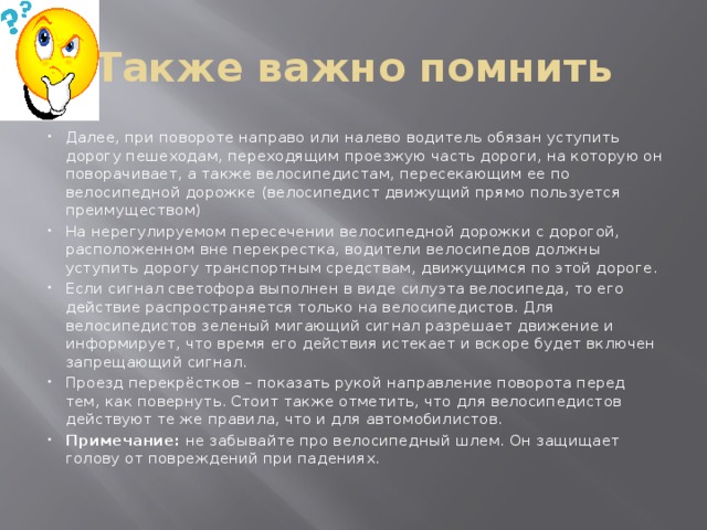 Также важно помнить Далее, при повороте направо или налево водитель обязан уступить дорогу пешеходам, переходящим проезжую часть дороги, на которую он поворачивает, а также велосипедистам, пересекающим ее по велосипедной дорожке (велосипедист движущий прямо пользуется преимуществом) На нерегулируемом пересечении велосипедной дорожки с дорогой, расположенном вне перекрестка, водители велосипедов должны уступить дорогу транспортным средствам, движущимся по этой дороге. Если сигнал светофора выполнен в виде силуэта велосипеда, то его действие распространяется только на велосипедистов. Для велосипедистов зеленый мигающий сигнал разрешает движение и информирует, что время его действия истекает и вскоре будет включен запрещающий сигнал. Проезд перекрёстков – показать рукой направление поворота перед тем, как повернуть. Стоит также отметить, что для велосипедистов действуют те же правила, что и для автомобилистов. Примечание:  не забывайте про велосипедный шлем. Он защищает голову от повреждений при падениях. 