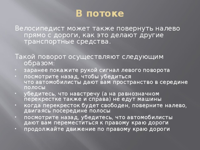 В потоке   Велосипедист может также повернуть налево прямо с дороги, как это делают другие транспортные средства. Такой поворот осуществляют следующим образом : заранее покажите рукой сигнал левого поворота посмотрите назад, чтобы убедиться что автомобилисты дают вам пространство в середине полосы убедитесь, что навстречу (а на равнозначном перекрестке также и справа) не едут машины когда перекресток будет свободен, поверните налево, двигаясь посередине полосы посмотрите назад, убедитесь, что автомобилисты дают вам переместиться к правому краю дороги продолжайте движение по правому краю дороги 