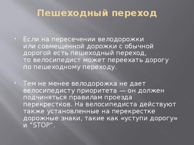 Пешеходный переход   Если на пересечении велодорожки или совмещенной дорожки с обычной дорогой есть пешеходный переход, то велосипедист может переехать дорогу по пешеходному переходу. Тем не менее велодорожка не дает велосипедисту приоритета — он должен подчиняться правилам проезда перекрестков. На велосипедиста действуют также установленные на перекрестке дорожные знаки, такие как «уступи дорогу» и “STOP”. 