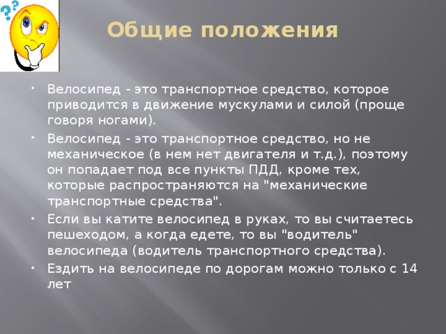 Общие положения   Велосипед - это транспортное средство, которое приводится в движение мускулами и силой (проще говоря ногами). Велосипед - это транспортное средство, но не механическое (в нем нет двигателя и т.д.), поэтому он попадает под все пункты ПДД, кроме тех, которые распространяются на 