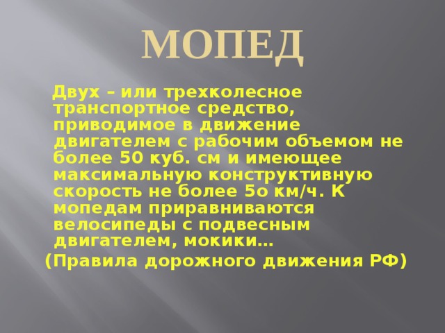 МОПЕД  Двух – или трехколесное транспортное средство, приводимое в движение двигателем с рабочим объемом не более 50 куб. см и имеющее максимальную конструктивную скорость не более 5о км/ч. К мопедам приравниваются велосипеды с подвесным двигателем, мокики… (Правила дорожного движения РФ)  