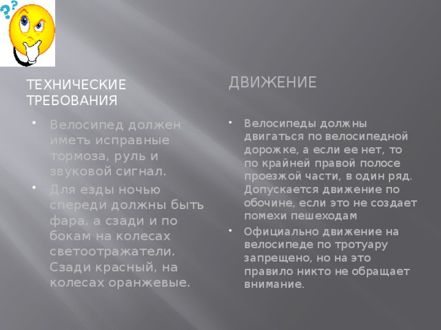 Технические требования Движение Велосипед должен иметь исправные тормоза, руль и звуковой сигнал. Для езды ночью спереди должны быть фара, а сзади и по бокам на колесах светоотражатели. Сзади красный, на колесах оранжевые. Велосипеды должны двигаться по велосипедной дорожке, а если ее нет, то по крайней правой полосе проезжой части, в один ряд. Допускается движение по обочине, если это не создает помехи пешеходам Официально движение на велосипеде по тротуару запрещено, но на это правило никто не обращает внимание. 