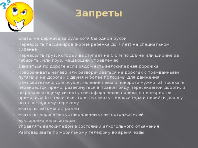 Запреты   Ехать, не держась за руль хотя бы одной рукой Перевозить пассажиров (кроме ребёнка до 7 лет) на специальном сиденье Перевозить груз, который выступает на 0,5 м по длине или ширине за габариты, или груз, мешающий управлению Двигаться по дороге если рядом есть велосипедная дорожка Поворачивать налево или разворачиваться на дорогах с трамвайными путями и на дорогах с двумя и более полосами для движения Следовательно, для осуществления левого поворота нужно: а) проехать перекресток прямо, развернуться в правом ряду пересекаемой дороги, и по разрешающему сигналу светофора вновь проехать перекресток прямо; или б) спешиться, то есть слезть с велосипеда и перейти дорогу по пешеходному переходу Ехать по автомагистралям Ехать по дороге без установленных светоотражателей Буксировка велосипедов Управлять велосипедом в состоянии алкогольного опьянения Разговаривать по мобильному телефону во время езды 