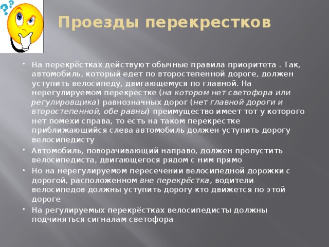 Проезды перекрестков   На перекрёстках действуют обычные правила приоритета . Так, автомобиль, который едет по второстепенной дороге, должен уступить велосипеду, двигающемуся по главной. На нерегулируемом перекрестке ( на котором нет светофора или регулировщика ) равнозначных дорог ( нет главной дороги и второстепенной, обе равны ) преимущество имеет тот у которого нет помехи справа, то есть на таком перекрестке приближающийся слева автомобиль должен уступить дорогу велосипедисту Автомобиль, поворачивающий направо, должен пропустить велосипедиста, двигающегося рядом с ним прямо Но на нерегулируемом пересечении велосипедной дорожки с дорогой, расположенном  вне перекрёстка , водители велосипедов должны уступить дорогу кто движется по этой дороге На регулируемых перекрёстках велосипедисты должны подчиняться сигналам светофора 