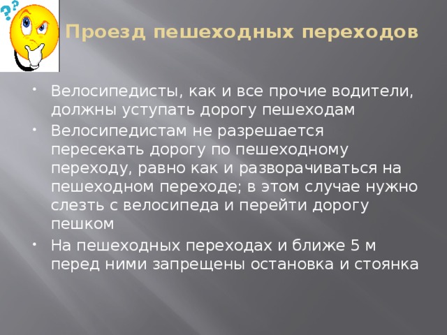 Проезд пешеходных переходов   Велосипедисты, как и все прочие водители, должны уступать дорогу пешеходам Велосипедистам не разрешается пересекать дорогу по пешеходному переходу, равно как и разворачиваться на пешеходном переходе; в этом случае нужно слезть с велосипеда и перейти дорогу пешком На пешеходных переходах и ближе 5 м перед ними запрещены остановка и стоянка 