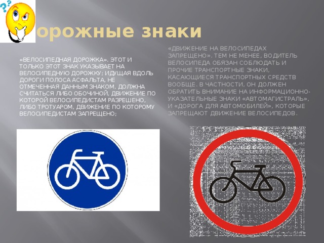 Дорожные знаки «Движение на велосипедах запрещено». Тем не менее, водитель велосипеда обязан соблюдать и прочие транспортные знаки, касающиеся транспортных средств вообще. В частности, он должен обратить внимание на информационно-указательные знаки «Автомагистраль», и «Дорога для автомобилей», которые запрещают движение велосипедов. «Велосипедная дорожка». Этот и только этот знак указывает на велосипедную дорожку; идущая вдоль дороги полоса асфальта, не отмеченная данным знаком, должна считаться либо обочиной, движение по которой велосипедистам разрешено, либо тротуаром, движение по которому велосипедистам запрещено; 