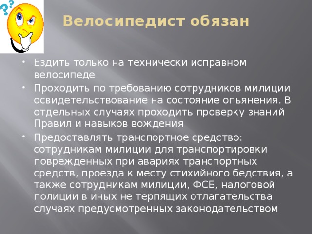 Велосипедист обязан   Ездить только на технически исправном велосипеде Проходить по требованию сотрудников милиции освидетельствование на состояние опьянения. В отдельных случаях проходить проверку знаний Правил и навыков вождения Предоставлять транспортное средство: сотрудникам милиции для транспортировки поврежденных при авариях транспортных средств, проезда к месту стихийного бедствия, а также сотрудникам милиции, ФСБ, налоговой полиции в иных не терпящих отлагательства случаях предусмотренных законодательством 