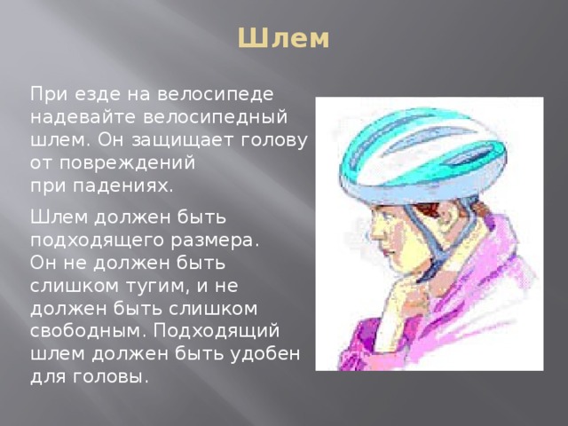 Шлем   При езде на велосипеде надевайте велосипедный шлем. Он защищает голову от повреждений при падениях. Шлем должен быть подходящего размера. Он не должен быть слишком тугим, и не должен быть слишком свободным. Подходящий шлем должен быть удобен для головы. 