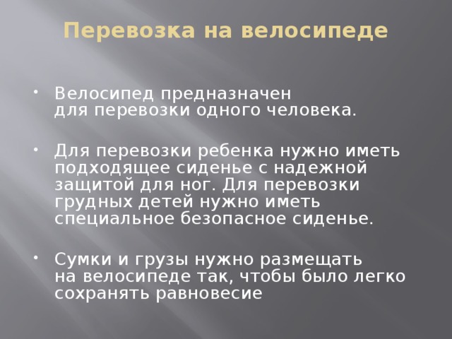 Перевозка на велосипеде   Велосипед предназначен для перевозки одного человека. Для перевозки ребенка нужно иметь подходящее сиденье с надежной защитой для ног. Для перевозки грудных детей нужно иметь специальное безопасное сиденье. Сумки и грузы нужно размещать на велосипеде так, чтобы было легко сохранять равновесие 