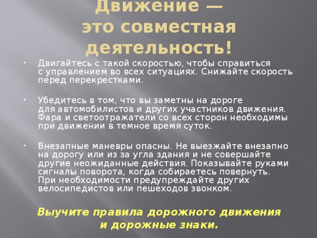 Движение — это совместная деятельность!   Двигайтесь с такой скоростью, чтобы справиться с управлением во всех ситуациях. Снижайте скорость перед перекрестками. Убедитесь в том, что вы заметны на дороге для автомобилистов и других участников движения. Фара и светоотражатели со всех сторон необходимы при движении в темное время суток. Внезапные маневры опасны. Не выезжайте внезапно на дорогу или из за угла здания и не совершайте другие неожиданные действия. Показывайте руками сигналы поворота, когда собираетесь повернуть. При необходимости предупреждайте других велосипедистов или пешеходов звонком. Выучите правила дорожного движения и дорожные знаки.  