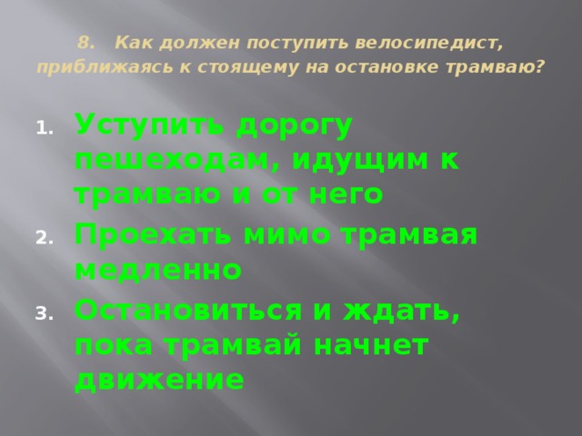 8. Как должен поступить велосипедист, приближаясь к стоящему на остановке трамваю?  Уступить дорогу пешеходам, идущим к трамваю и от него Проехать мимо трамвая медленно Остановиться и ждать, пока трамвай начнет движение 