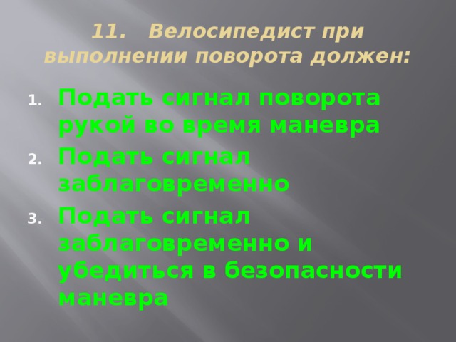 11. Велосипедист при выполнении поворота должен: Подать сигнал поворота рукой во время маневра Подать сигнал заблаговременно Подать сигнал заблаговременно и убедиться в безопасности маневра 