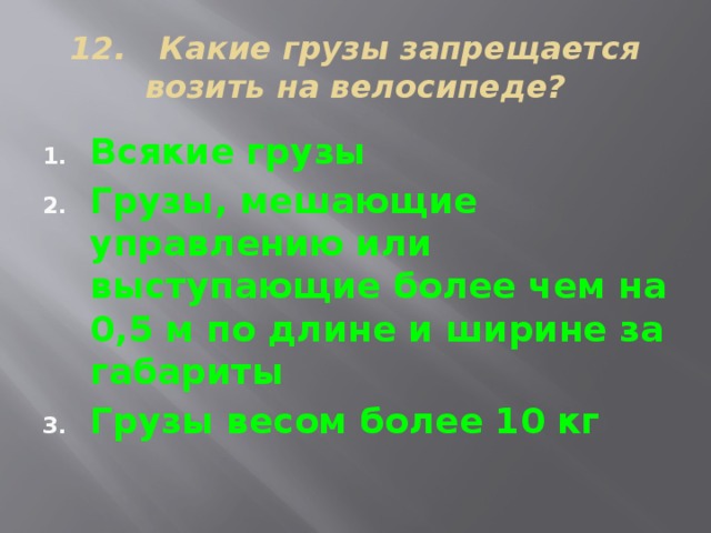 12. Какие грузы запрещается возить на велосипеде? Всякие грузы Грузы, мешающие управлению или выступающие более чем на 0,5 м по длине и ширине за габариты Грузы весом более 10 кг 