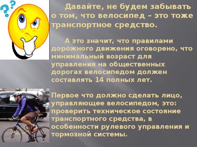  Давайте, не будем забывать о том, что велосипед – это тоже транспортное средство.   А это значит, что правилами дорожного движения оговорено, что минимальный возраст для управления на общественных дорогах велосипедом должен составлять 14 полных лет.   Первое что должно сделать лицо, управляющее велосипедом, это:  проверить техническое состояние транспортного средства, в особенности рулевого управления и тормозной системы.   