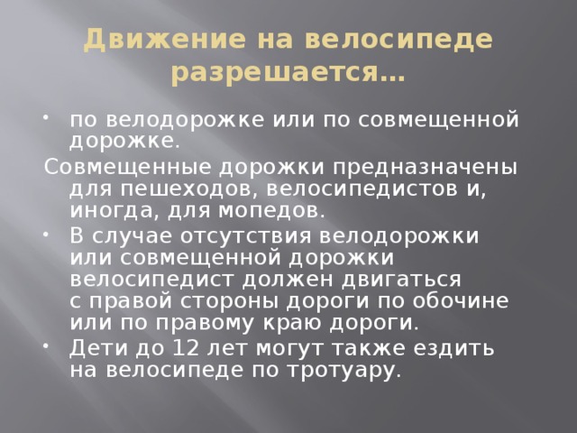 Движение на велосипеде разрешается… по велодорожке или по совмещенной дорожке. Совмещенные дорожки предназначены для пешеходов, велосипедистов и, иногда, для мопедов. В случае отсутствия велодорожки или совмещенной дорожки велосипедист должен двигаться с правой стороны дороги по обочине или по правому краю дороги. Дети до 12 лет могут также ездить на велосипеде по тротуару. 