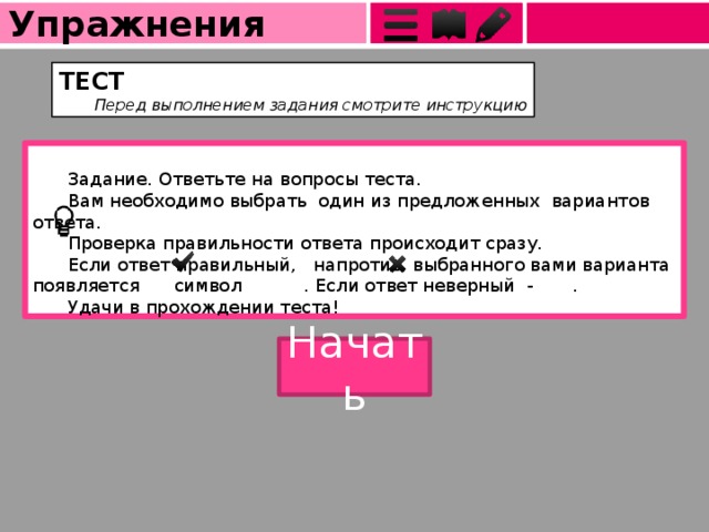 Упражнения ТЕСТ  Перед выполнением задания смотрите инструкцию  Задание. Ответьте на вопросы теста.  Вам необходимо выбрать один из предложенных вариантов ответа.  Проверка правильности ответа происходит сразу.  Если ответ правильный, напротив выбранного вами варианта появляется  символ . Если ответ неверный - .  Удачи в прохождении теста! Начать  