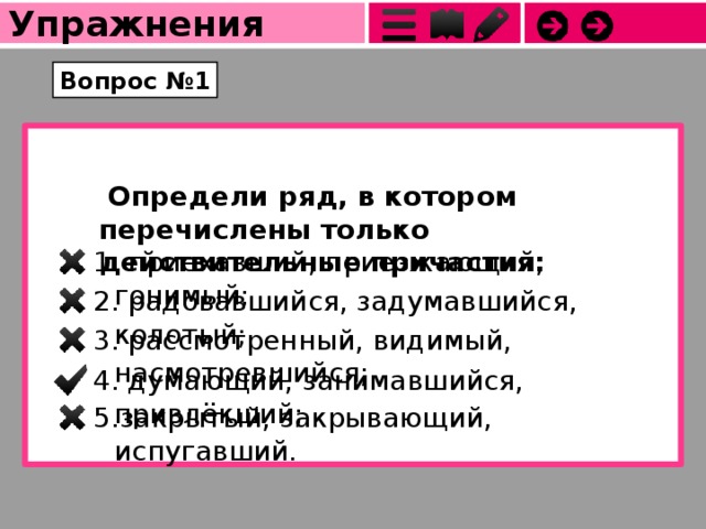 Упражнения Вопрос №1   Определи ряд, в котором перечислены только действительные причастия:  приехавший, приезжающий, гонимый; 2. радовавшийся, задумавшийся, колотый; 3. рассмотренный, видимый, насмотревшийся; 4. думающий, занимавшийся, привлёкший; 5.закрытый, закрывающий, испугавший. 