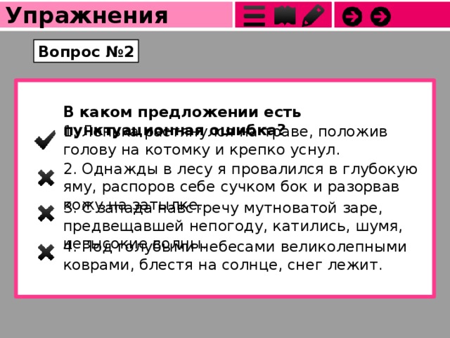Упражнения Вопрос №2 В каком предложении есть пунктуационная ошибка? 1. Ленька растянулся на траве, положив голову на котомку и крепко уснул. 2. Однажды в лесу я провалился в глубокую яму, распоров себе сучком бок и разорвав кожу на затылке. 3. С запада навстречу мутноватой заре, предвещавшей непогоду, катились, шумя, невысокие волны. 4. Под голубыми небесами великолепными коврами, блестя на солнце, снег лежит. 
