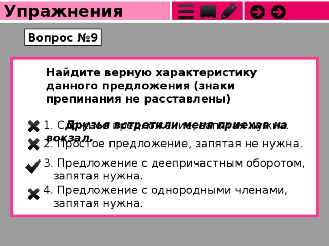 Упражнения Вопрос №9 Найдите верную характеристику данного предложения (знаки препинания не расставлены)                                 Друзья встретили меня приехав на вокзал. 1. Сложное предложение, запятая нужна. 2. Простое предложение, запятая не нужна. 3. Предложение с деепричастным оборотом, запятая нужна. 4. Предложение с однородными членами, запятая нужна. 