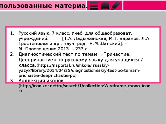 Использованные материалы Русский язык. 7 класс. Учеб. для общеобразоват. учреждений. [Т.А. Ладыженская, М.Т. Баранов, Л.А. Тростенцова и др.; науч. ред. Н.М.Шанский]. – М.:Просвещение,2013. – 233 с. Диагностический тест по темам: «Причастие. Деепричастие» по русскому языку для учащихся 7 класса. ( https://nsportal.ru/shkola/ russkiy- yazyk/library/2014/04/25/diagnosticheskiy-test-po-temam-prichastie-deeprichastie-po ) Коллекция иконок . (http://iconizer.net/ru/search/1/collection:Wireframe_mono_icons) 