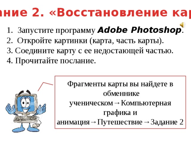 Задание 2. «Восстановление карты» Запустите программу Adobe Photoshop . 2. Откройте картинки (карта, часть карты). 3. Соедините карту с ее недостающей частью. 4. Прочитайте послание. Фрагменты карты вы найдете в  обменнике ученическом→Компьютерная графика и анимация→Путешествие→Задание 2 