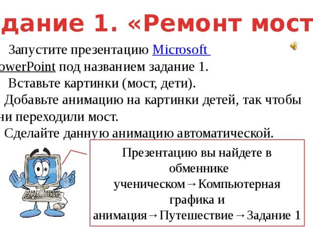 Задание 1. «Ремонт моста» Запустите презентацию Microsoft PowerPoint  под названием задание 1. 2. Вставьте картинки (мост, дети). 3. Добавьте анимацию на картинки детей, так чтобы они переходили мост. 4. Сделайте данную анимацию автоматической. Презентацию вы найдете в  обменнике ученическом→Компьютерная графика и анимация→Путешествие→Задание 1 