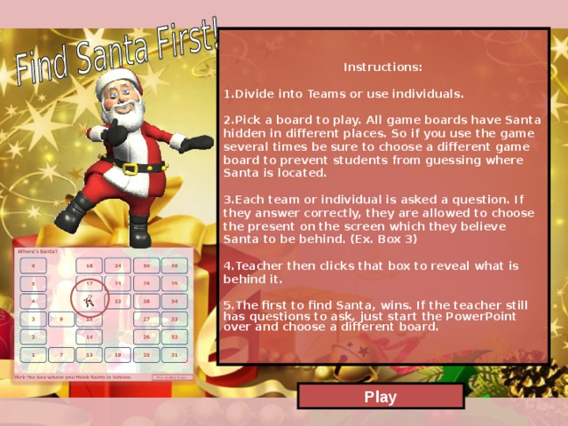Instructions:  Divide into Teams or use individuals.  Pick a board to play. All game boards have Santa hidden in different places. So if you use the game several times be sure to choose a different game board to prevent students from guessing where Santa is located.   Each team or individual is asked a question. If they answer correctly, they are allowed to choose the present on the screen which they believe Santa to be behind. (Ex. Box 3)  Teacher then clicks that box to reveal what is behind it.   The first to find Santa, wins. If the teacher still has questions to ask, just start the PowerPoint over and choose a different board. Play  