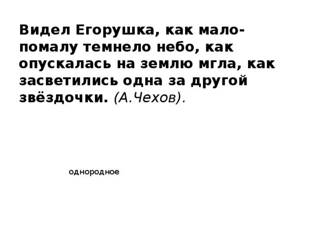 Видел Егорушка, как мало-помалу темнело небо, как опускалась на землю мгла, как засветились одна за другой звёздочки. (А.Чехов). однородное 