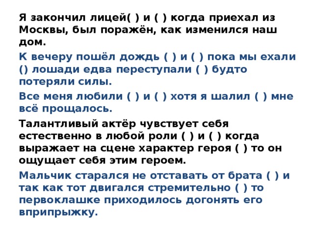 Я закончил лицей( ) и ( ) когда приехал из Москвы, был поражён, как изменился наш дом. К вечеру пошёл дождь ( ) и ( ) пока мы ехали () лошади едва переступали ( ) будто потеряли силы. Все меня любили ( ) и ( ) хотя я шалил ( ) мне всё прощалось. Талантливый актёр чувствует себя естественно в любой роли ( ) и ( ) когда выражает на сцене характер героя ( ) то он ощущает себя этим героем. Мальчик старался не отставать от брата ( ) и так как тот двигался стремительно ( ) то первоклашке приходилось догонять его вприпрыжку. 