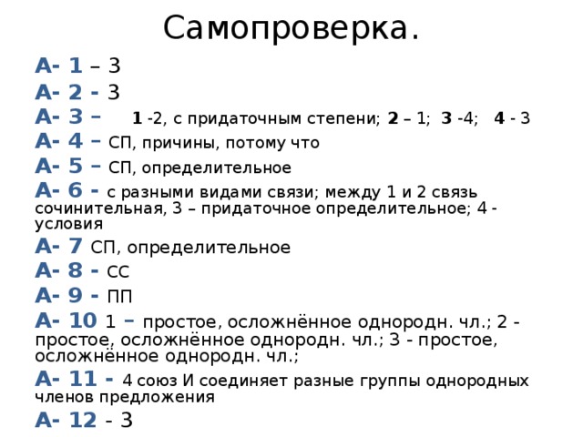 Самопроверка. А- 1 – 3 А- 2 - 3 А- 3 – 1 -2, с придаточным степени; 2 – 1; 3 -4; 4 - 3 А- 4 – СП, причины, потому что А- 5 – СП, определительное А- 6 - с разными видами связи; между 1 и 2 связь сочинительная, 3 – придаточное определительное; 4 - условия А- 7 СП, определительное А- 8 - СС А- 9 - ПП А- 10 1 – простое, осложнённое однородн. чл.; 2 - простое, осложнённое однородн. чл.; 3 - простое, осложнённое однородн. чл.; А- 11 - 4 союз И соединяет разные группы однородных членов предложения А- 12 - 3   