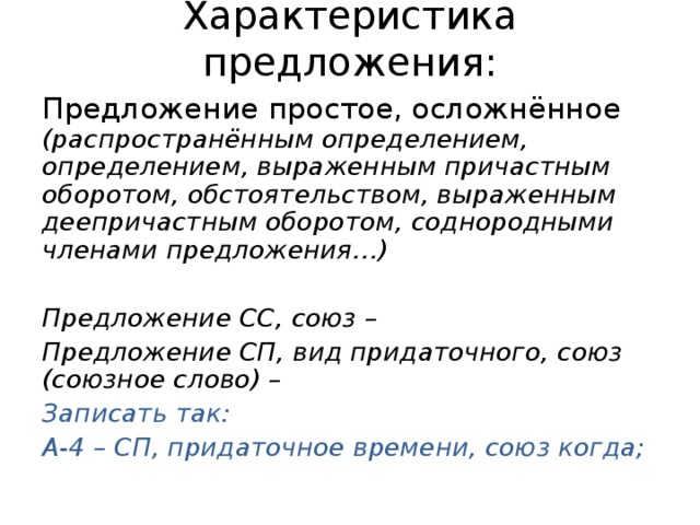 Характеристика предложения: Предложение простое, осложнённое (распространённым определением, определением, выраженным причастным оборотом, обстоятельством, выраженным деепричастным оборотом, соднородными членами предложения…)  Предложение СС, союз – Предложение СП, вид придаточного, союз (союзное слово) – Записать так: А-4 – СП, придаточное времени, союз когда;  