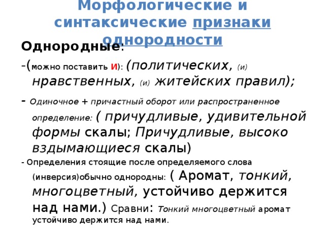 Морфологические и синтаксические признаки однородности Однородные : -( можно поставить И ): (политических, (и) нравственных, (и) житейских правил); - Одиночное + причастный оборот или распространенное определение: ( причудливые, удивительной формы скалы; Причудливые, высоко вздымающиеся скалы) - Определения стоящие после определяемого слова (инверсия)обычно однородны: ( Аромат, тонкий, многоцветный, устойчиво держится над нами.) Сравни : Тонкий многоцветный аромат устойчиво держится над нами. 