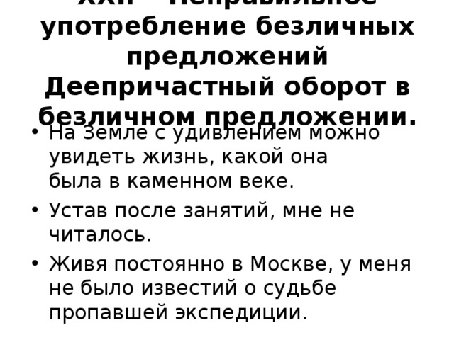 XXI .  Неправильное употребление безличных предложений Деепричастный оборот в безличном предложении.   На Земле с удивлением можно увидеть жизнь, какой она  была в каменном веке. Устав после занятий, мне не читалось. Живя постоянно в Москве, у меня не было известий о судь­бе пропавшей экспедиции.  