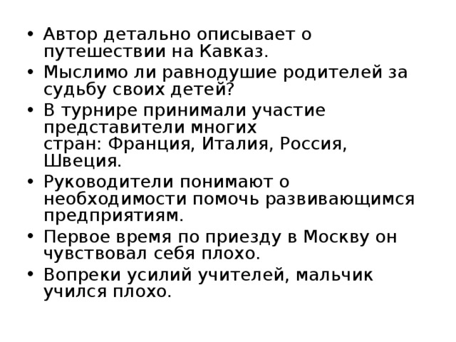 Автор детально описывает о путешествии на Кавказ. Мыслимо ли равнодушие родителей за судьбу своих де­тей? В турнире принимали участие представители многих  стран: Франция, Италия, Россия, Швеция. Руководители понимают о необходимости помочь разви­вающимся предприятиям. Первое время по приезду в Москву он чувствовал себя пло­хо. Вопреки усилий учителей, мальчик учился плохо.  