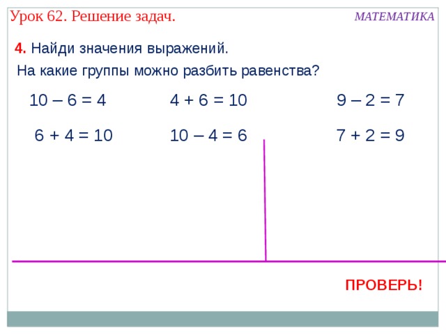 Урок 62. Решение задач. МАТЕМАТИКА 4. Найди значения выражений. На какие группы можно разбить равенства? 10 – 6 = 4 4 + 6 = 10 9 – 2 = 7  6 + 4 = 10 10 – 4 = 6 7 + 2 = 9 ПРОВЕРЬ! 9 