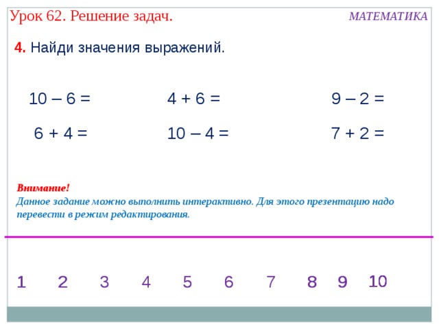 Урок 62. Решение задач. МАТЕМАТИКА 4. Найди значения выражений. 10 – 6 = 4 + 6 = 9 – 2 = 10 – 4 = 7 + 2 =  6 + 4 = Внимание! Данное задание можно выполнить интерактивно. Для этого презентацию надо перевести в режим редактирования. 10 10 10 10 7 9 9 8 1 6 5 3 2 8 6 5 4 3 2 1 9 