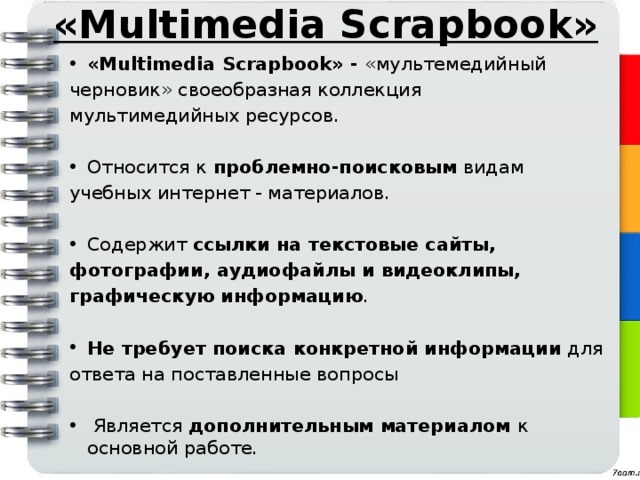 «Multimedia Scrapbook» «Multimedia Scrapbook» - «мультемедийный черновик» своеобразная коллекция мультимедийных ресурсов. Относится к проблемно-поисковым видам учебных интернет - материалов. Содержит ссылки на текстовые сайты, фотографии, аудиофайлы и видеоклипы, графическую информацию .  Не требует поиска конкретной информации для ответа на поставленные вопросы  Является дополнительным материалом к основной работе. 