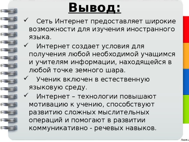 Вывод:  Сеть Интернет предоставляет широкие возможности для изучения иностранного языка.  Интернет создает условия для получения любой необходимой учащимся и учителям информации, находящейся в любой точке земного шара.  Ученик включен в естественную языковую среду.  Интернет – технологии повышают мотивацию к учению, способствуют развитию сложных мыслительных операций и помогают в развитии коммуникативно - речевых навыков. 