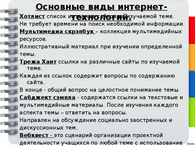 Основные виды интернет- технологий. Хотлист  список интернет-сайтов по изучаемой теме. Не требует времени на поиск необходимой информации. Мультимедиа скрэпбук  – коллекция мультимедийных ресурсов. Иллюстративный материал при изучении определенной темы. Трежа Хант  ссылки на различные сайты по изучаемой теме. Каждая из ссылок содержит вопросы по содержанию сайта. В конце - общий вопрос на целостное понимание темы. Сабджект сэмпла  - содержатся ссылки на текстовые и мультимедийные материалы. После изучения каждого аспекта темы – ответить на вопросы. Направлен на обсуждение социально заостренных и дискуссионных тем. Вебквест  - это сценарий организации проектной деятельности учащихся по любой теме с использование ресурсов интернета. 