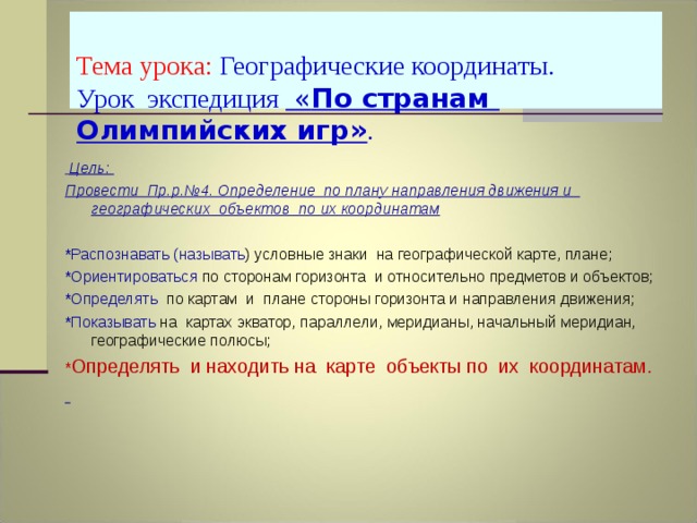  Тема урока:  Географические координаты.  Урок экспедиция « По странам Олимпийских игр» .      Цель: Провести Пр.р.№4. Определение по плану направления движения и географических объектов по их координатам  *Распознавать (называть ) условные знаки на географической карте, плане; *Ориентироваться по сторонам горизонта и относительно предметов и объектов; *Определять по картам и плане стороны горизонта и направления движения; *Показывать  на картах экватор, параллели, меридианы, начальный меридиан, географические полюсы; * Определять  и находить на карте объекты по их координатам.  