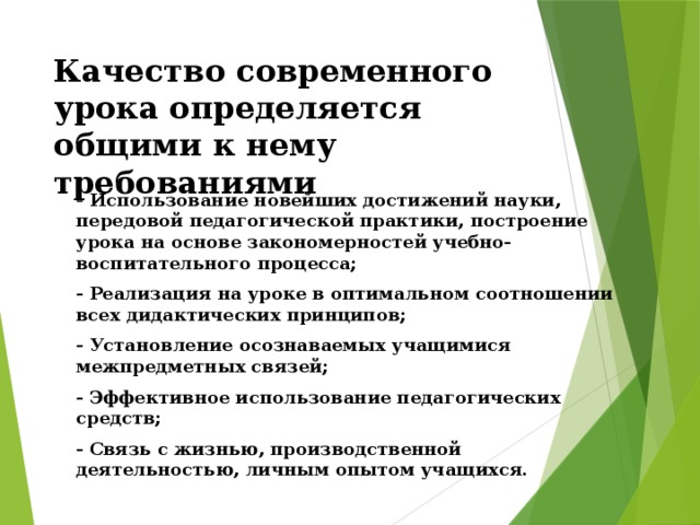 Качество современного урока определяется общими к нему требованиями - Использование новейших достижений науки, передовой педагогической практики, построение урока на основе закономерностей учебно-воспитательного процесса; - Реализация на уроке в оптимальном соотношении всех дидактических принципов; - Установление осознаваемых учащимися межпредметных связей; - Эффективное использование педагогических средств; - Связь с жизнью, производственной деятельностью, личным опытом учащихся. 