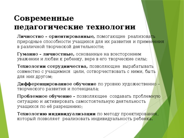 Современные педагогические технологии Личностно – ориентированные, помогающие реализовать природные способности учащихся для их развития и применения в различной творческой деятельности; Гуманно – личностные, основанные на всестороннем уважении и любви к ребенку, вере в его творческие силы; Технологии сотрудничества, позволяющие вырабатывать совместно с учащимися цели, сотворчествовать с ними, быть для них другом; Дифференцированное обучение по уровню художественно – творческого развития и потенциала; Проблемное обучение – позволяющее создавать проблемную ситуацию и активировать самостоятельную деятельность учащихся по её разрешению; Технологию индивидуализации по методу проектирования, который позволяет реализовать индивидуальность ребенка. 