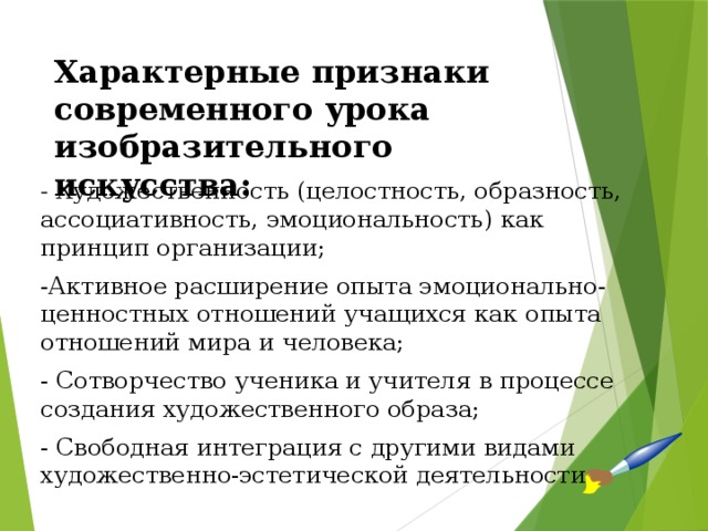Характерные признаки современного урока изобразительного искусства:   - Художественность (целостность, образность, ассоциативность, эмоциональность) как принцип организации; -Активное расширение опыта эмоционально-ценностных отношений учащихся как опыта отношений мира и человека; - Сотворчество ученика и учителя в процессе создания художественного образа; - Свободная интеграция с другими видами художественно-эстетической деятельности. 