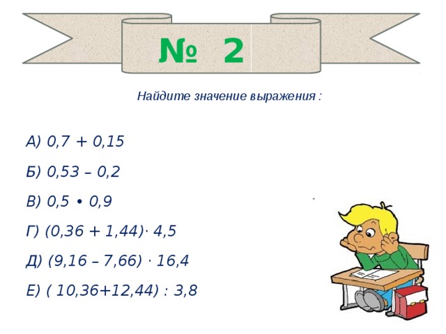 № 2 Найдите значение выражения :  А) 0,7 + 0,15 Б) 0,53 – 0,2 В) 0,5 • 0,9 Г) (0,36 + 1,44)· 4,5 Д) (9,16 – 7,66) · 16,4 Е) ( 10,36+12,44) : 3,8  