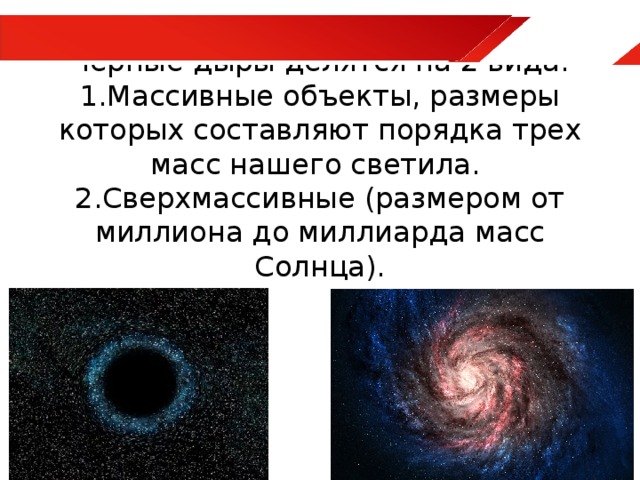 Черные дыры делятся на 2 вида: 1.Массивные объекты, размеры которых составляют порядка трех масс нашего светила.  2.Сверхмассивные (размером от миллиона до миллиарда масс Солнца).   