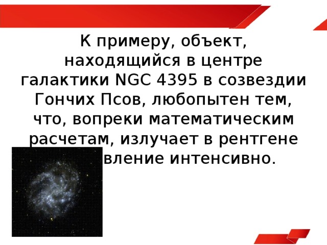К примеру, объект, находящийся в центре галактики NGC 4395 в созвездии Гончих Псов, любопытен тем, что, вопреки математическим расчетам, излучает в рентгене на удивление интенсивно. 