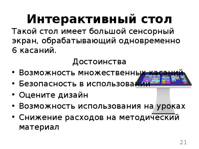 Интерактивный стол Такой стол имеет большой сенсорный экран, обрабатывающий одновременно 6 касаний. Достоинства Возможность множественных касаний Безопасность в использовании Оцените дизайн Возможность использования на уроках Снижение расходов на методический материал  