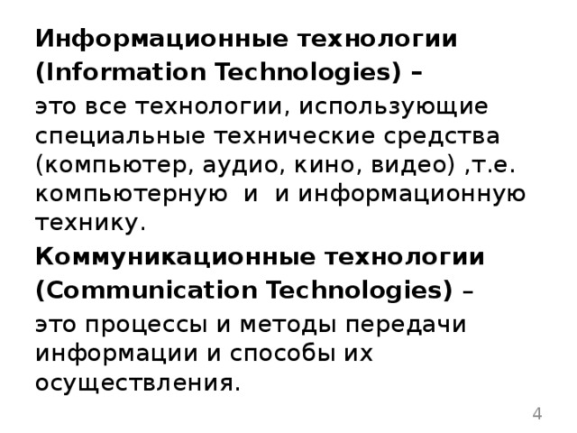 Информационные технологии (Information Technologies) –   это все технологии, использующие специальные технические средства (компьютер, аудио, кино, видео) ,т.е. компьютерную  и  и информационную технику.    Коммуникационные технологии (Communication Technologies) – это процессы и методы передачи информации и способы их осуществления.  