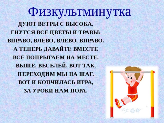 Физкультминутка ДУЮТ ВЕТРЫ С ВЫСОКА, ГНУТСЯ ВСЕ ЦВЕТЫ И ТРАВЫ: ВПРАВО, ВЛЕВО, ВЛЕВО, ВПРАВО. А ТЕПЕРЬ ДАВАЙТЕ ВМЕСТЕ ВСЕ ПОПРЫГАЕМ НА МЕСТЕ. ВЫШЕ, ВЕСЕЛЕЙ, ВОТ ТАК, ПЕРЕХОДИМ МЫ НА ШАГ. ВОТ И КОНЧИЛАСЬ ИГРА, ЗА УРОКИ НАМ ПОРА.  