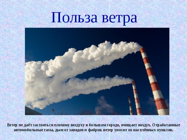 Польза ветра Ветер не даёт застояться плохому воздуху в большом городе, очищает воздух. Отработанные автомобильные газы, дым от заводов и фабрик ветер уносит из населённых пунктов. 